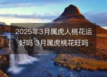 2025年3月属虎人桃花运好吗 3月属虎桃花旺吗