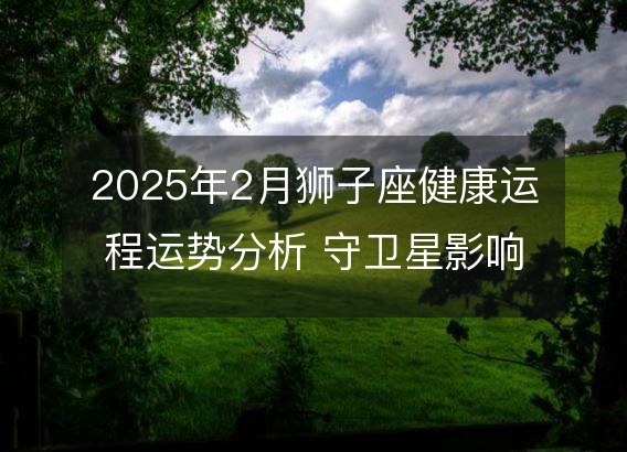 2025年2月狮子座健康运程运势分析 守卫星影响下的身体警讯和调理建议