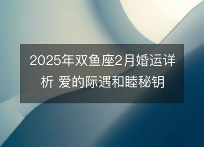 2025年双鱼座2月婚运详析 爱的际遇和睦秘钥