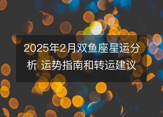 2025年2月双鱼座星运分析 运势指南和转运建议