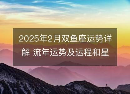 2025年2月双鱼座运势详解 流年运势及运程和星座指南