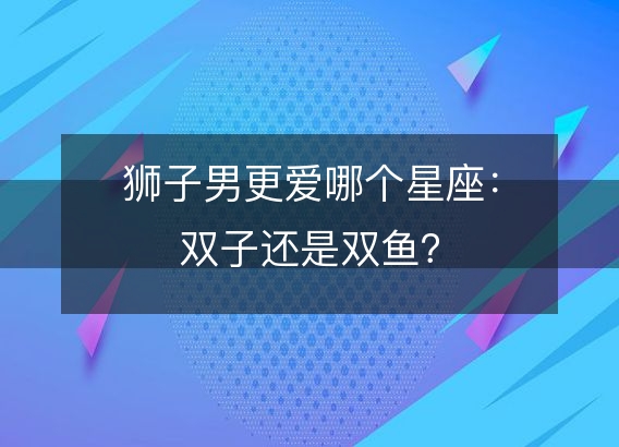 狮子男更爱哪个星座：双子还是双鱼？