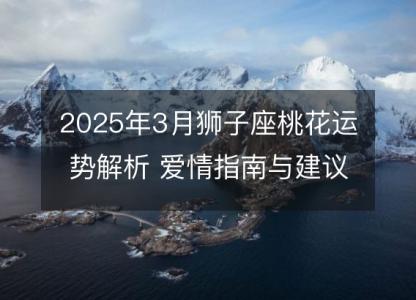 2025年3月狮子座桃花运势解析 爱情指南与建议