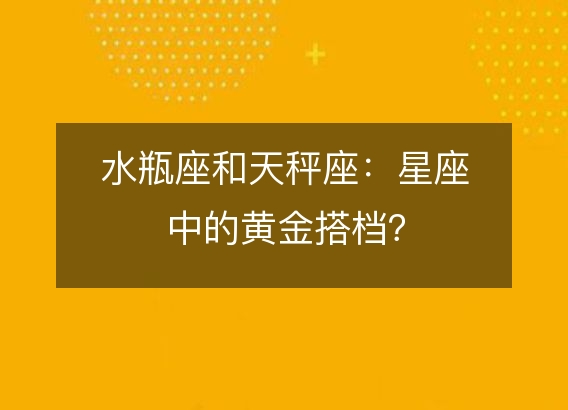 水瓶座和天秤座：星座中的黄金搭档？