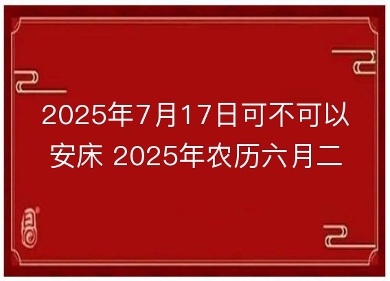 2025年7月17日可不可以安床 2025年农历六月二十三适合安床吗