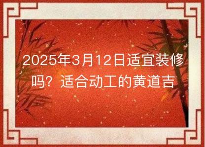 2025年3月12日<font color='red'>适宜</font>装修吗？适合动工的黄道吉日查询