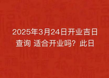 2025年3月24日开业<font color='red'>吉日</font>查询 适合开业吗？此日是开业好日子吗