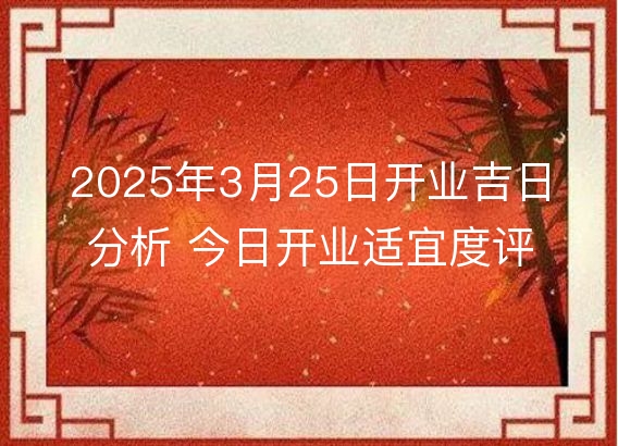 2025年3月25日开业吉日分析 今日开业适宜度评价