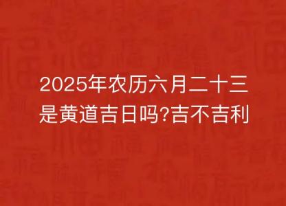 2025年农历六月二十三是黄道吉日吗?吉不吉利?